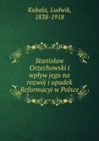 Stanisaw Orzechowski i wpyw jego na rozwoj i upadek Reformacyi w Polsce