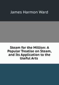 Steam for the Million: A Popular Treatise on Steam, and Its Application to the Useful Arts .