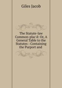 The Statute-law Common-plac`d: Or, A General Table to the Statutes : Containing the Purport and .