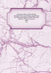 General orders of the Board of Supervisors providing regulations for the government of the City and County of San Francisco. 1896
