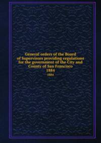 General orders of the Board of Supervisors providing regulations for the government of the City and County of San Francisco. 1884