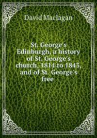 St. George`s Edinburgh, a history of St. George`s church, 1814 to 1843, and of St. George`s free .
