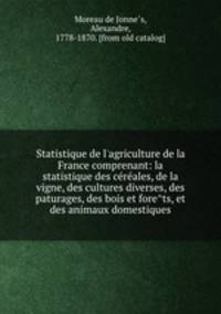 Statistique de l`agriculture de la France comprenant: la statistique des cereales, de la vigne, des cultures diverses, des paturages, des bois et forets, et des animaux domestiques