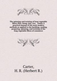 The spinning and twisting of long vegetable fibres (flax, hemp, jute, tow, & ramie) A practical manual of the most modern methods as applied to the hackling, carding, preparing, spinning, and twisting of the long vegetable fibres of commerce