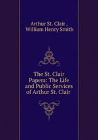 The St. Clair Papers: The Life and Public Services of Arthur St. Clair .