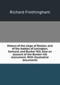 History of the siege of Boston, and of the battles of Lexington, Concord, and Bunker Hill. Also an account of the Bunker hill monument. With illustrative documents