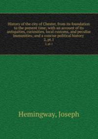 History of the city of Chester, from its foundation to the present time; with an account of its antiquities, curiosities, local customs, and peculiar immunities; and a concise political history . 2, pt.1