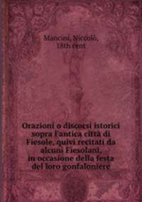 Orazioni o discorsi istorici sopra l`antica citt di Fiesole, quivi recitati da alcuni Fiesolani, in occasione della festa del loro gonfaloniere