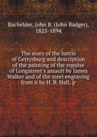 The story of the battle of Gettysburg and description of the painting of the repulse of Longstreet`s assault by James Walker and of the steel engraving from it by H. B. Hall, jr