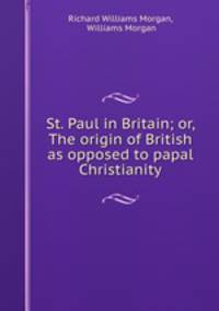 St. Paul in Britain; or, The origin of British as opposed to papal Christianity