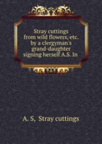 Stray cuttings from wild flowers, etc. by a clergyman`s grand-daughter signing herself A.S. In .