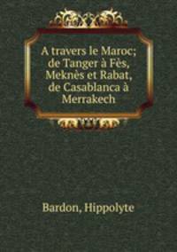 A travers le Maroc; de Tanger Fs, Mekns et Rabat, de Casablanca Merrakech
