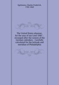 The United States almanac, for the year of our Lord 1840 : . Arranged after the system of the German calendars. . Carefully calculated for the latitude and meridian of Philadelphia