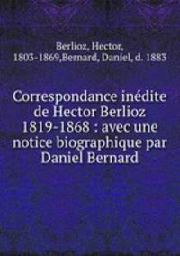 Correspondance indite de Hector Berlioz 1819-1868 : avec une notice biographique par Daniel Bernard