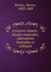 A travers chants : tudes musicales, adorations boutades et critiques