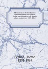 Mmoires de Hector Berlioz comprenant ses voyages en Italie, en Allemagne, en Russie et en Angleterre, 1803-1865. 1