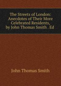 The Streets of London: Anecdotes of Their More Celebrated Residents, by John Thomas Smith . Ed .