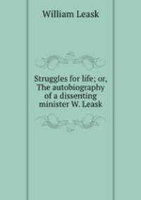 Struggles for life; or, The autobiography of a dissenting minister W. Leask.