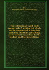 The veterinarian`s call-book (perpetual). A visiting list which can be commenced at any time and used until full, containing much useful information for the student and busy practitioner