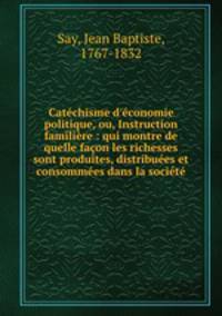 Catchisme d`conomie politique, ou, Instruction familire : qui montre de quelle faon les richesses sont produites, distribues et consommes dans la socit