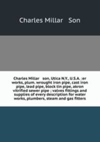 Charles Millar & son, Utica N.Y., U.S.A. :er works, plum. wrought iron pipe, cast iron pipe, lead pipe, block tin pipe, akron vitrified sewer pipe ; valves fittings and supplies of every description for water works, plumbers, steam and gas fitters