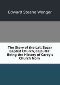 The Story of the Lall Bazar Baptist Church, Calcutta: Being the History of Carey`s Church from .