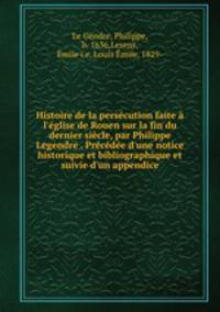 Histoire de la perscution faite l`glise de Rouen sur la fin du dernier sicle, par Philippe Legendre . Prcde d`une notice historique et bibliographique et suivie d`un appendice
