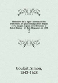Memoires de la ligue : contenant les venemens les plus remarquables depuis 1576, jusqu` la paix accorde entre le Roi de France & let Roi d`Espagne, en 1598. v.5