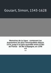 Memoires de la ligue : contenant les venemens les plus remarquables depuis 1576, jusqu` la paix accorde entre le Roi de France & let Roi d`Espagne, en 1598. v.4