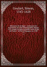 Memoires de la ligue : contenant les venemens les plus remarquables depuis 1576, jusqu` la paix accorde entre le Roi de France & let Roi d`Espagne, en 1598. v.1