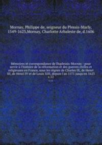 Mmoires et correspondance de Duplessis-Mornay : pour servir l`histoire de la rformation et des guerres civiles et religieuses en France, sous les rgnes de Charles IX, de Henri III, de Henri IV et de Louis XIII, depuis l`an 1571 jusqu`en 1623. v.12