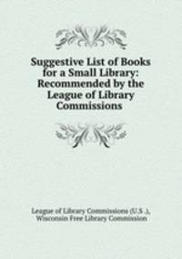 Suggestive List of Books for a Small Library: Recommended by the League of Library Commissions .