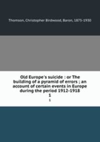 Old Europe`s suicide : or The building of a pyramid of errors ; an account of certain events in Europe during the period 1912-1918. 1
