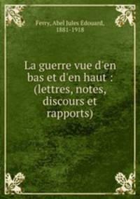 La guerre vue d`en bas et d`en haut : (lettres, notes, discours et rapports)
