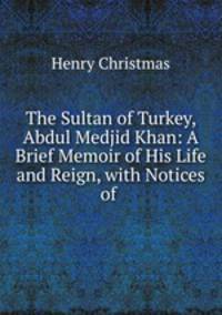 The Sultan of Turkey, Abdul Medjid Khan: A Brief Memoir of His Life and Reign, with Notices of .
