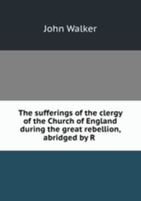 The sufferings of the clergy of the Church of England during the great rebellion, abridged by R .