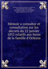Mmoir a consulter et consultation sur les dcrets du 22 janvier 1852 relatifs aux biens de la famille d`Orlans