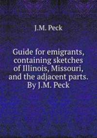 Guide for emigrants, containing sketches of Illinois, Missouri, and the adjacent parts. By J.M. Peck.