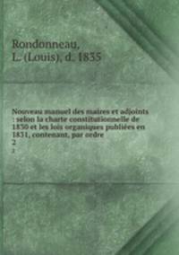 Nouveau manuel des maires et adjoints : selon la charte constitutionnelle de 1830 et les lois organiques publies en 1831, contenant, par ordre.. 2