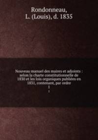 Nouveau manuel des maires et adjoints : selon la charte constitutionnelle de 1830 et les lois organiques publies en 1831, contenant, par ordre.. 1