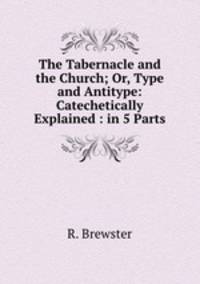 The Tabernacle and the Church; Or, Type and Antitype: Catechetically Explained : in 5 Parts