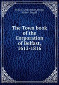 The Town book of the Corporation of Belfast, 1613-1816