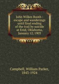 John Wilkes Booth : escape and wanderings until final ending of the trail by suicide at Enid, Oklahoma, January 12, 1903