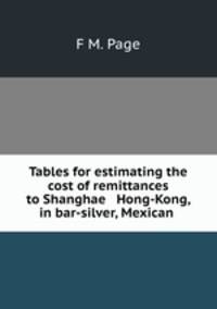 Tables for estimating the cost of remittances to Shanghae & Hong-Kong, in bar-silver, Mexican .