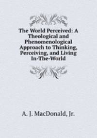 The World Perceived: A Theological and Phenomenological Approach to Thinking, Perceiving, and Living In-The-World