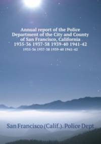 Annual report of the Police Department of the City and County of San Francisco, California. 1935-36 1937-38 1939-40 1941-42