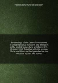 Proceedings of the General convention of Congregational ministers and delegates in the United States, held at Albany, N.Y. . October 1852. Together with the sermon Christ and Him crucified preached on the occasion by Rev. Joel Hawes