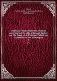 Inventaire historique des archives anciennes de la ville d`pinal. Redig par Ch. Ferry et A. Philippe Publi par l`Administration municipale. 5