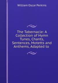 The Tabernacle: A Collection of Hymn Tunes, Chants, Sentences, Motetts and Anthems, Adapted to .