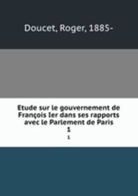 Etude sur le gouvernement de Franois Ier dans ses rapports avec le Parlement de Paris. 1